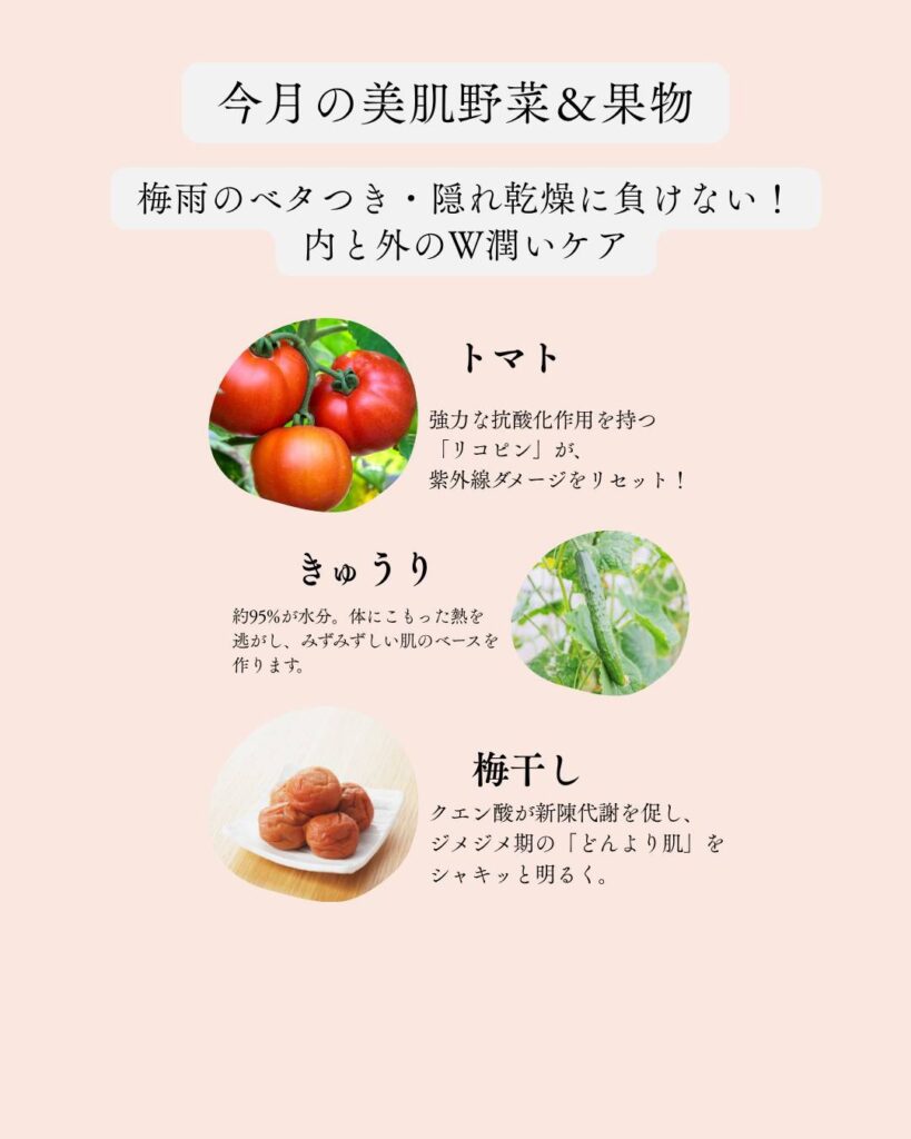🍅 今月のおすすめ美肌食材
​トマト：強力な抗酸化作用を持つ「リコピン」が、紫外線ダメージをリセット！
​きゅうり：約95%が水分。体にこもった熱を逃がし、みずみずしい肌のベースを作ります。
​梅干し：クエン酸が新陳代謝を促し、ジメジメ期の「どんより肌」をシャキッと明るく。